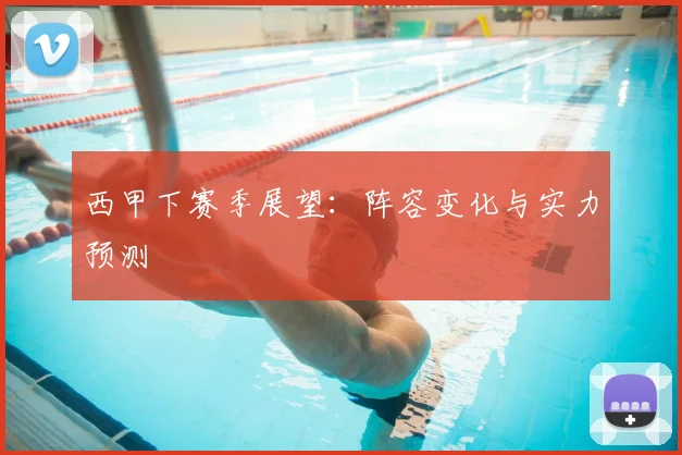 西甲下赛季展望：阵容变化与实力预测
