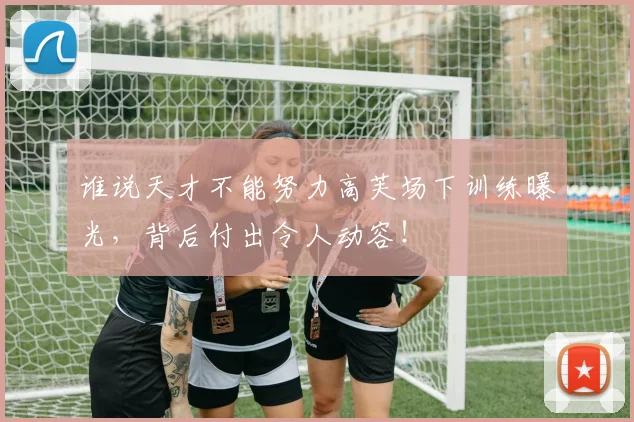 谁说天才不能努力高芙场下训练曝光，背后付出令人动容！