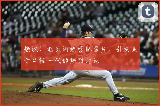 热议!电竞训练营纪录片,引发关于年轻一代的热烈讨论