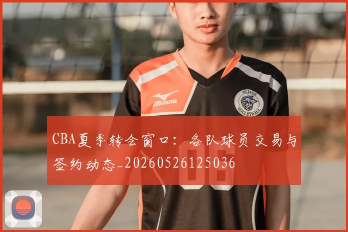 CBA夏季转会窗口：各队球员交易与签约动态_20260526125036