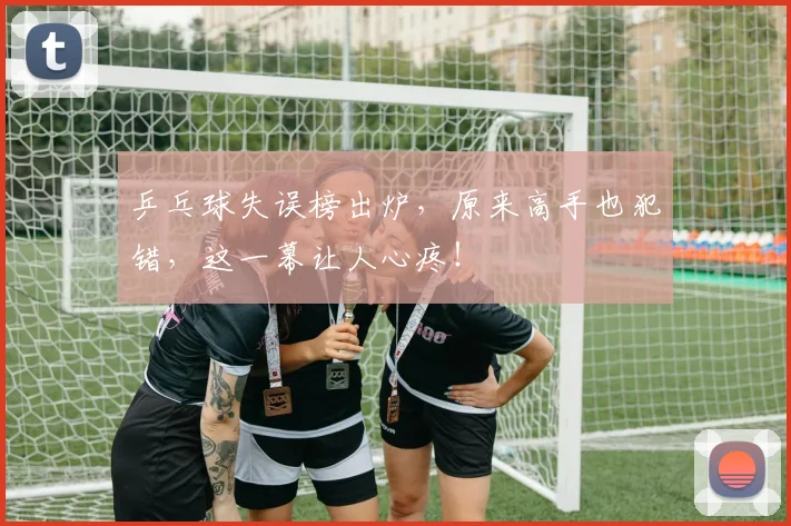 乒乓球失误榜出炉，原来高手也犯错，这一幕让人心疼！