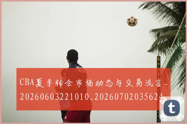 CBA夏季转会市场动态与交易流言_20260603221010_20260702035624
