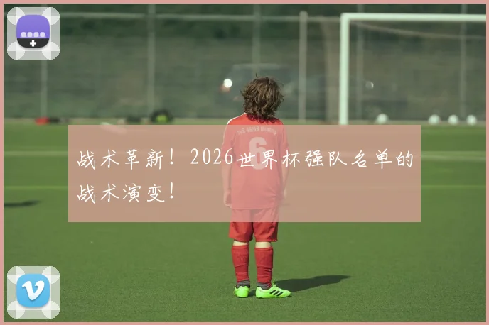 战术革新！2026世界杯强队名单的战术演变！