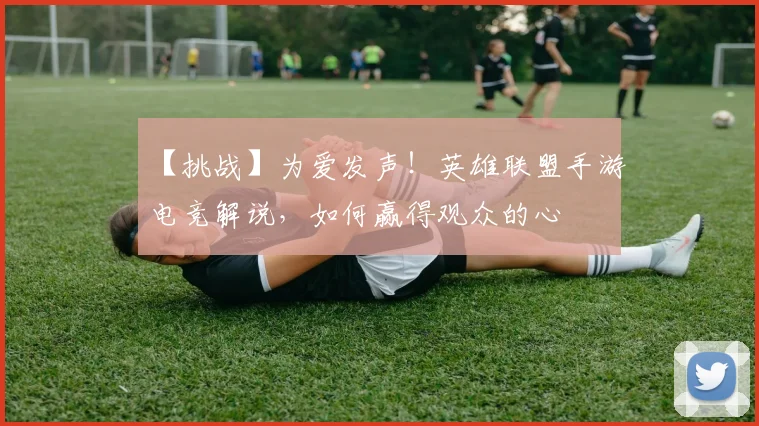 【挑战】为爱发声！英雄联盟手游电竞解说，如何赢得观众的心