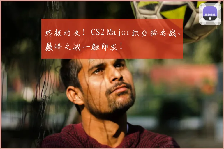 终极对决！CS2 Major积分排名战，巅峰之战一触即发！