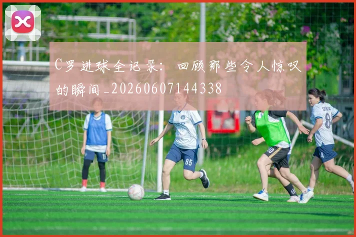 C罗进球全记录：回顾那些令人惊叹的瞬间_20260607144338