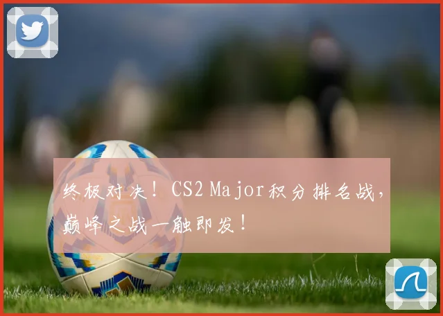 终极对决！CS2 Major积分排名战，巅峰之战一触即发！