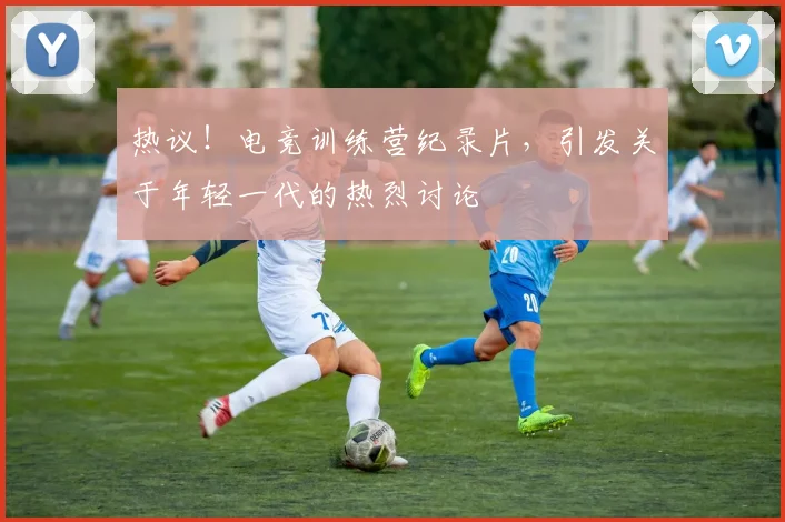 热议!电竞训练营纪录片,引发关于年轻一代的热烈讨论