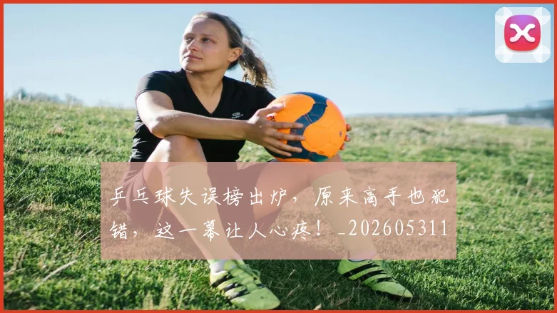 乒乓球失误榜出炉，原来高手也犯错，这一幕让人心疼！_20260531151627