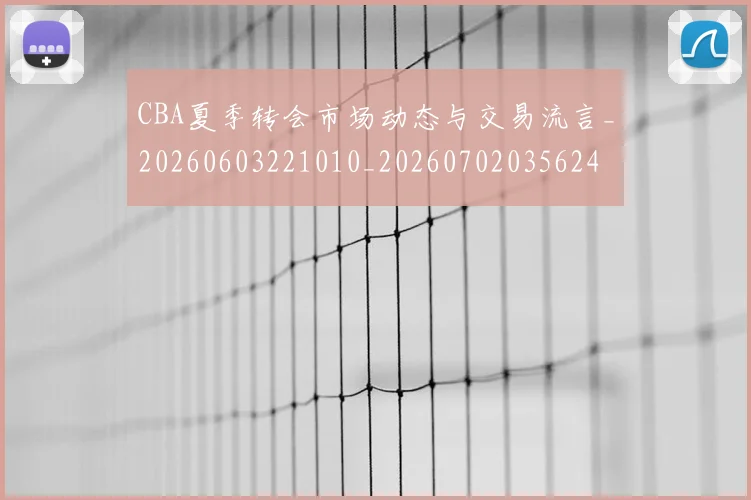 CBA夏季转会市场动态与交易流言_20260603221010_20260702035624