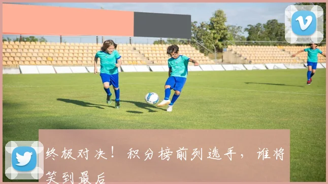 终极对决！积分榜前列选手，谁将笑到最后